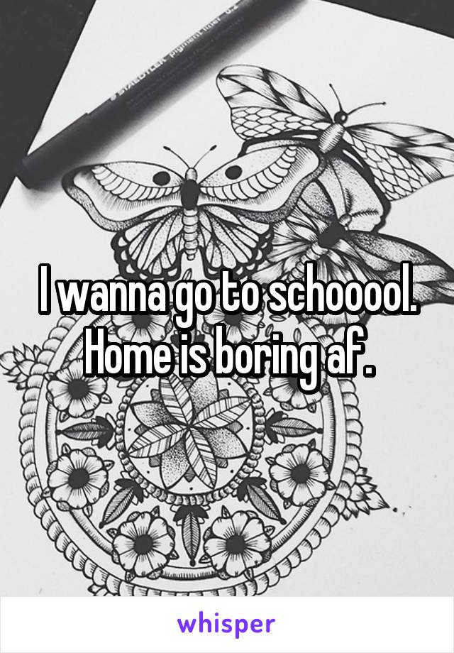 I wanna go to schooool. Home is boring af.