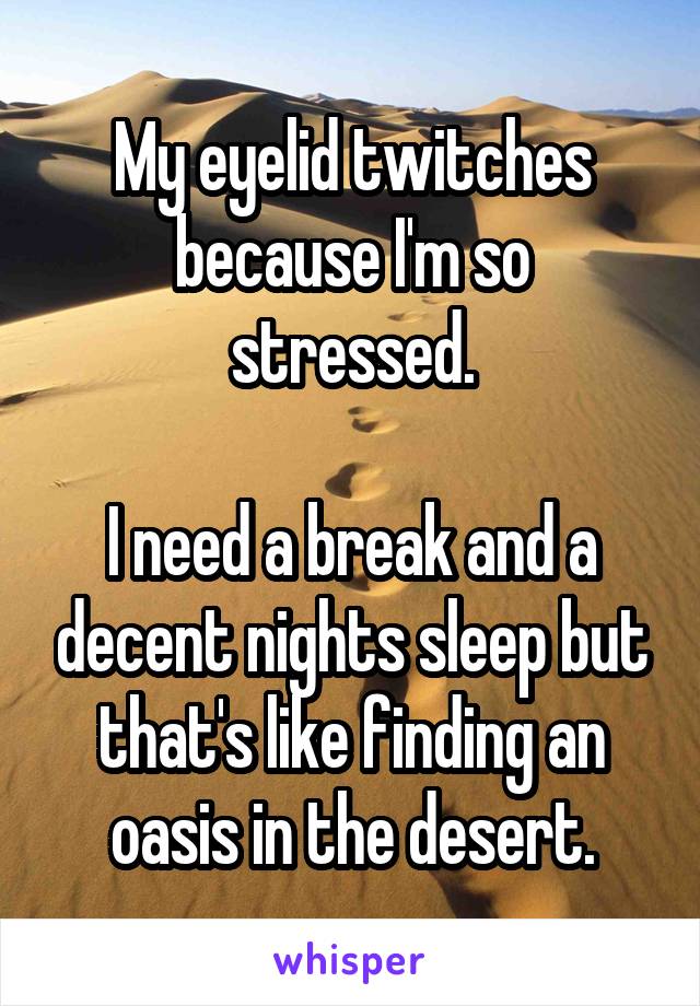 My eyelid twitches because I'm so stressed.

I need a break and a decent nights sleep but that's like finding an oasis in the desert.