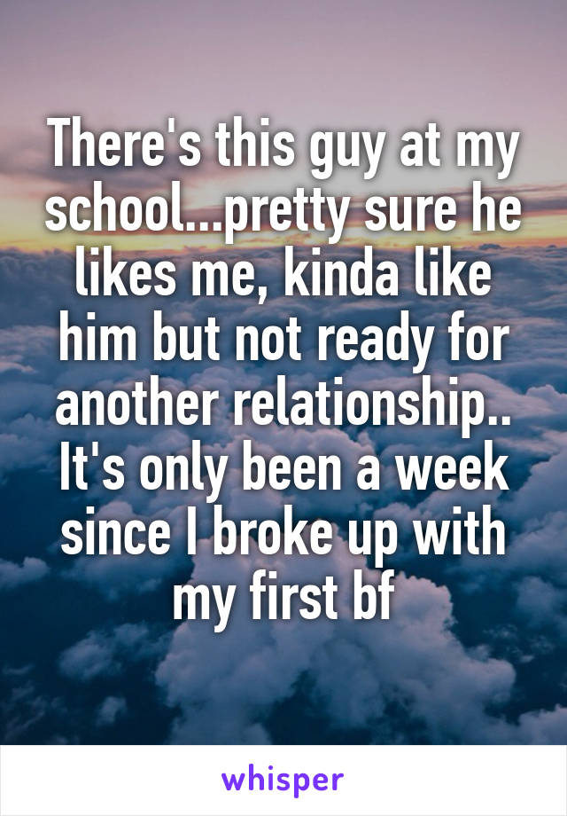 There's this guy at my school...pretty sure he likes me, kinda like him but not ready for another relationship.. It's only been a week since I broke up with my first bf
