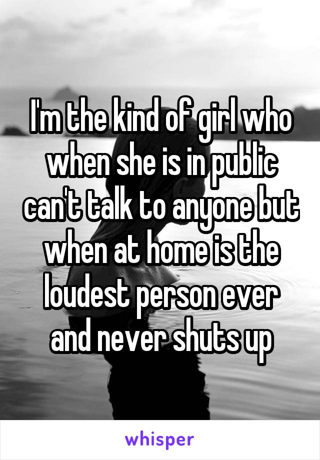 I'm the kind of girl who when she is in public can't talk to anyone but when at home is the loudest person ever and never shuts up