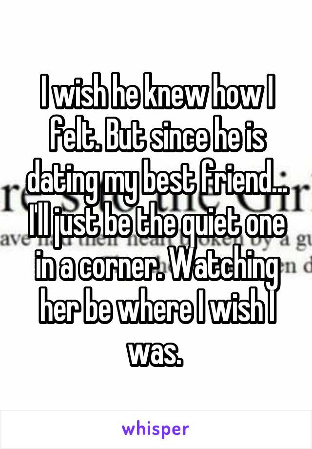 I wish he knew how I felt. But since he is dating my best friend... I'll just be the quiet one in a corner. Watching her be where I wish I was. 