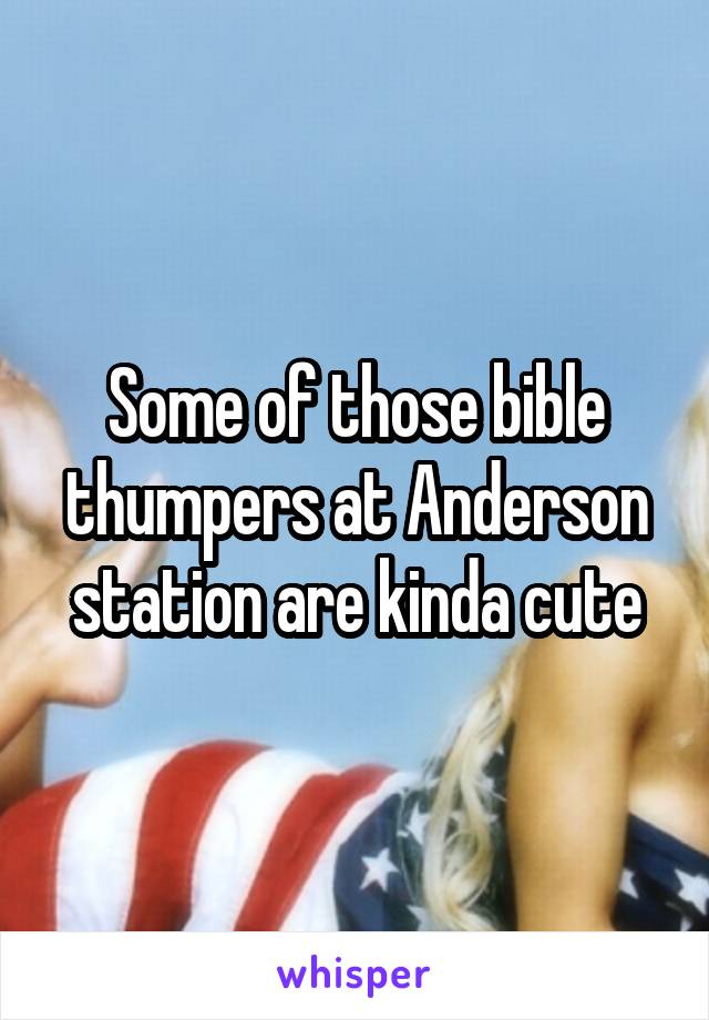 Some of those bible thumpers at Anderson station are kinda cute