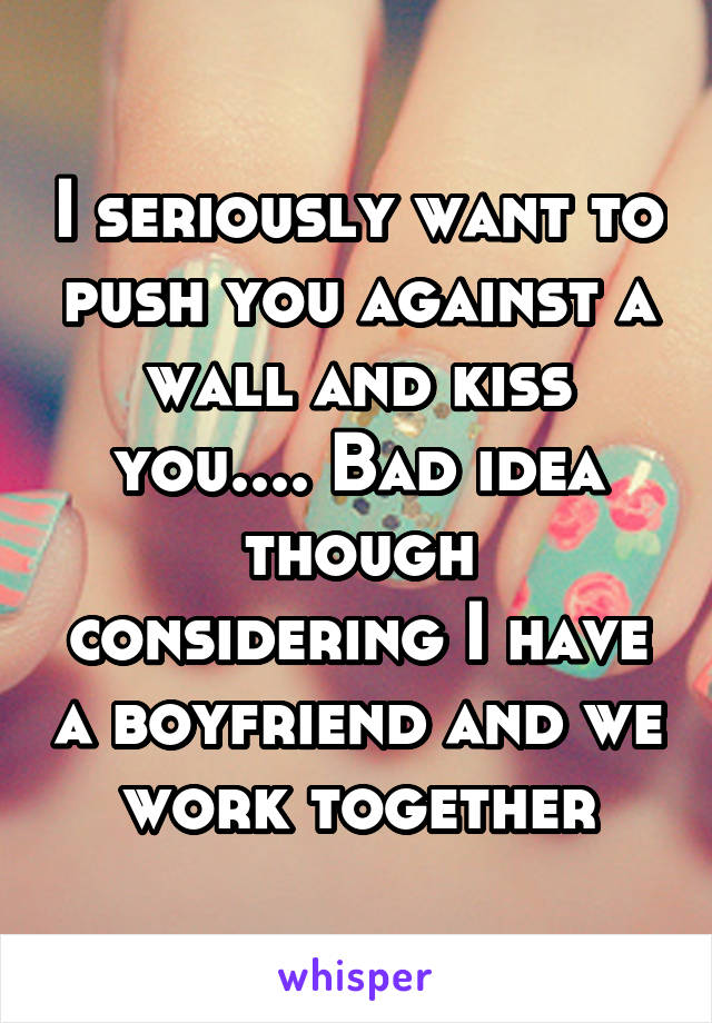 I seriously want to push you against a wall and kiss you.... Bad idea though considering I have a boyfriend and we work together