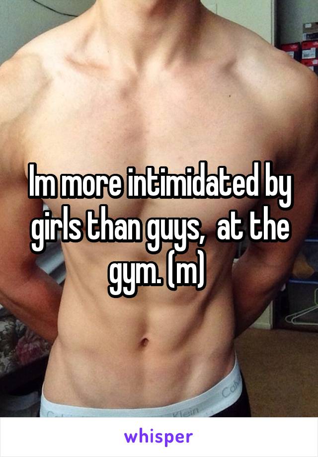 Im more intimidated by girls than guys,  at the gym. (m) 