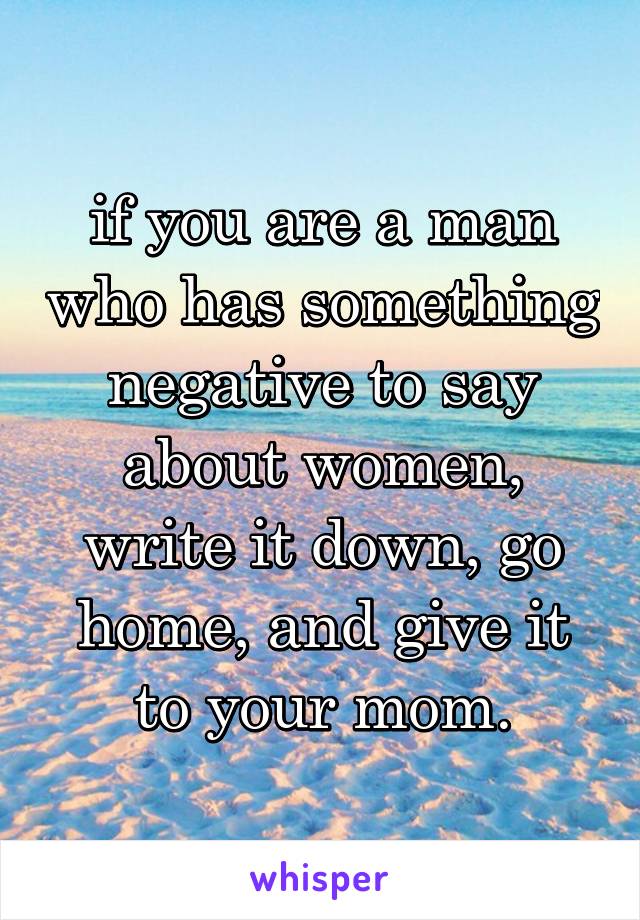 if you are a man who has something negative to say about women, write it down, go home, and give it to your mom.