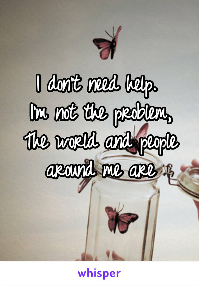 I don't need help. 
I'm not the problem,
The world and people around me are
