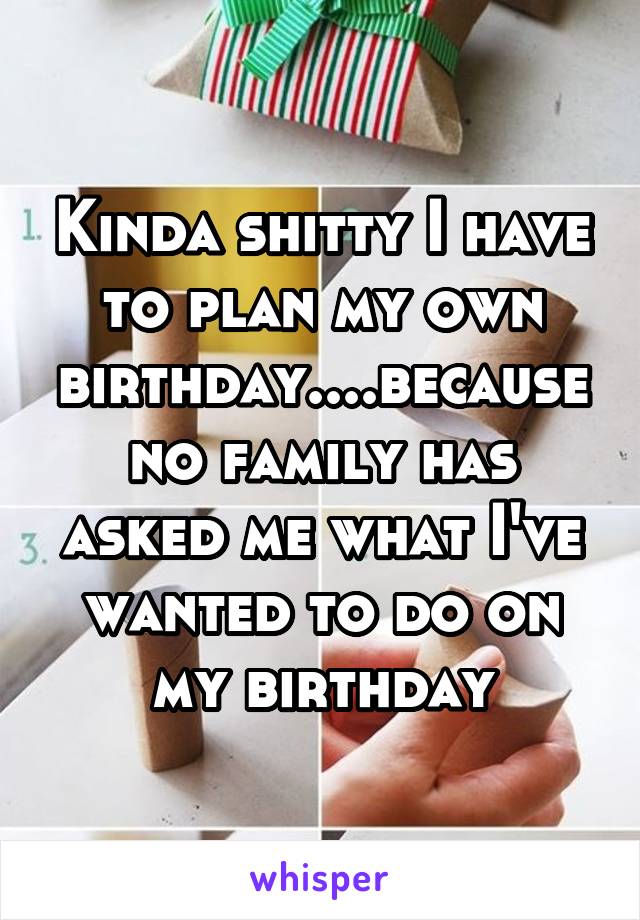 Kinda shitty I have to plan my own birthday....because no family has asked me what I've wanted to do on my birthday