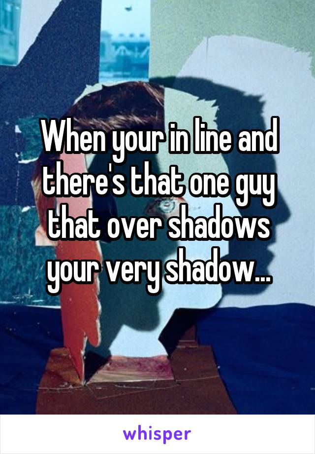 When your in line and there's that one guy that over shadows your very shadow...
