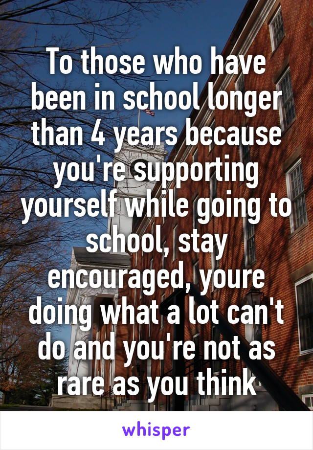 To those who have been in school longer than 4 years because you're supporting yourself while going to school, stay encouraged, youre doing what a lot can't do and you're not as rare as you think