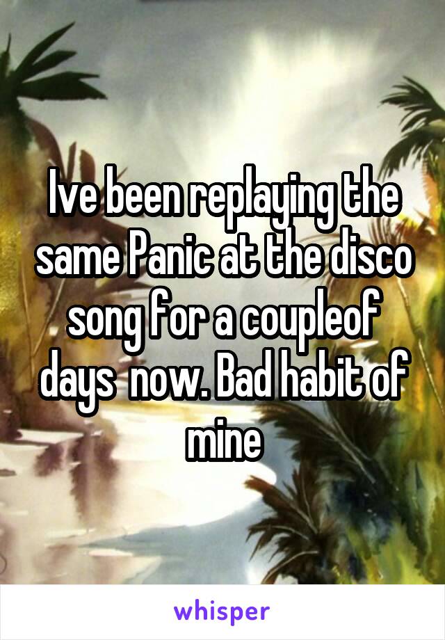 Ive been replaying the same Panic at the disco song for a coupleof days  now. Bad habit of mine