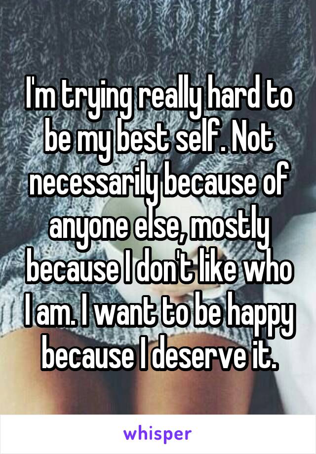 I'm trying really hard to be my best self. Not necessarily because of anyone else, mostly because I don't like who I am. I want to be happy because I deserve it.