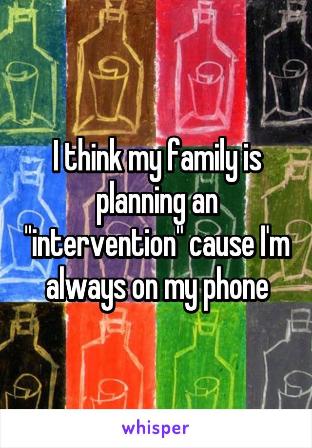 I think my family is planning an "intervention" cause I'm always on my phone
