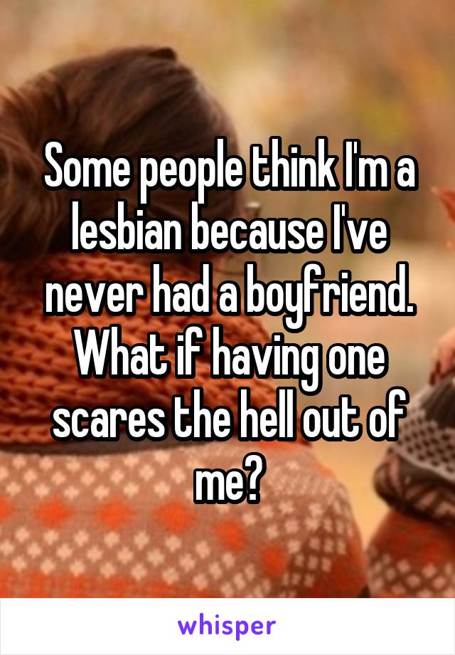 Some people think I'm a lesbian because I've never had a boyfriend.
What if having one scares the hell out of me?