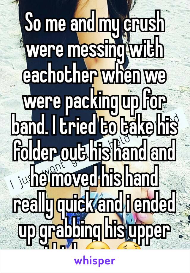 So me and my crush were messing with eachother when we were packing up for band. I tried to take his folder out his hand and he moved his hand really quick and i ended up grabbing his upper thigh😐😂