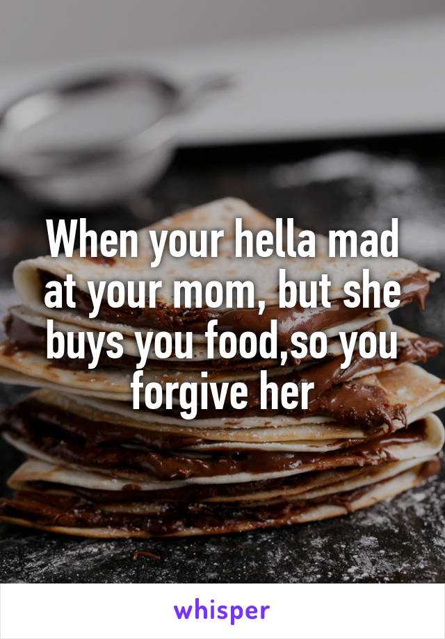 When your hella mad at your mom, but she buys you food,so you forgive her