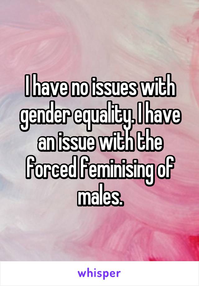 I have no issues with gender equality. I have an issue with the forced feminising of males.