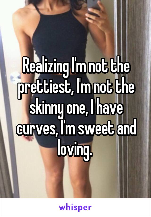 Realizing I'm not the prettiest, I'm not the skinny one, I have curves, I'm sweet and loving. 