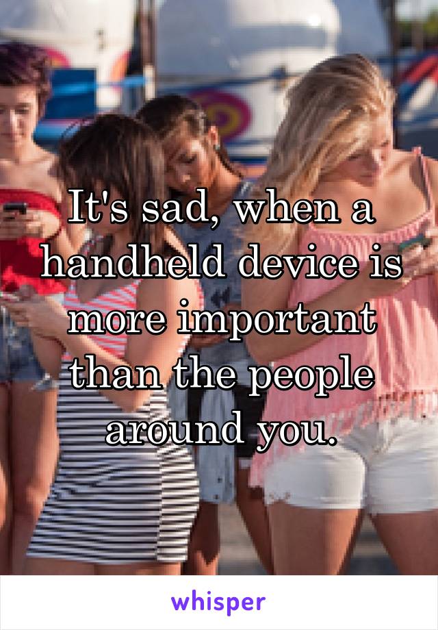 It's sad, when a handheld device is more important than the people around you.