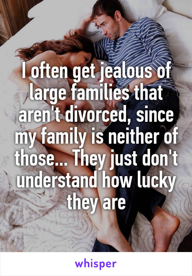 I often get jealous of large families that aren't divorced, since my family is neither of those... They just don't understand how lucky they are