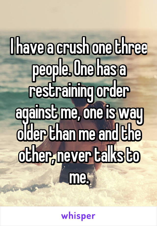 I have a crush one three people. One has a restraining order against me, one is way older than me and the other, never talks to me.