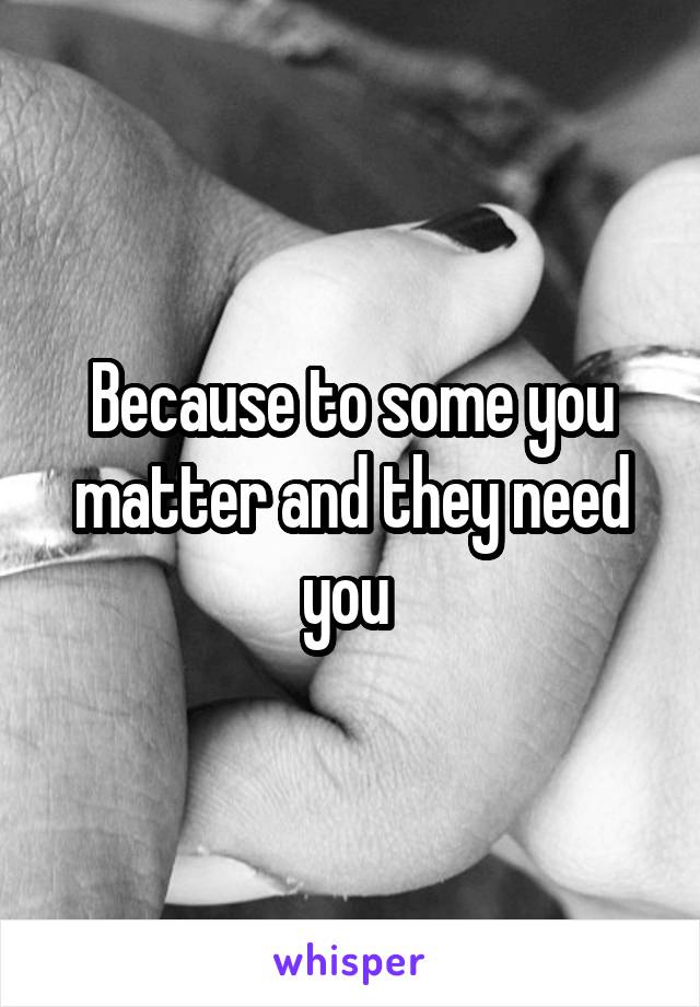 Because to some you matter and they need you 