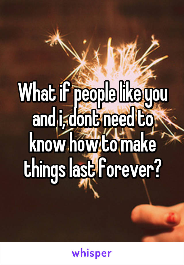 What if people like you and i, dont need to know how to make things last forever?