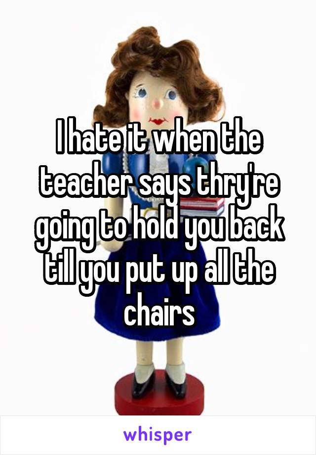 I hate it when the teacher says thry're going to hold you back till you put up all the chairs