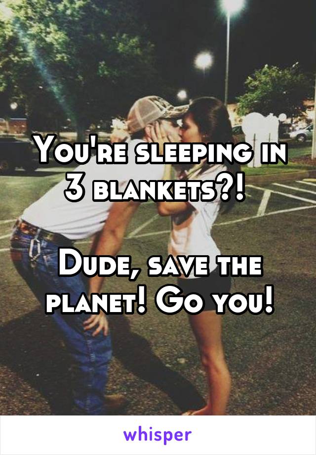 You're sleeping in 3 blankets?! 

Dude, save the planet! Go you!