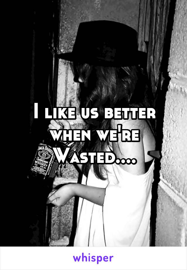 I like us better when we're Wasted....