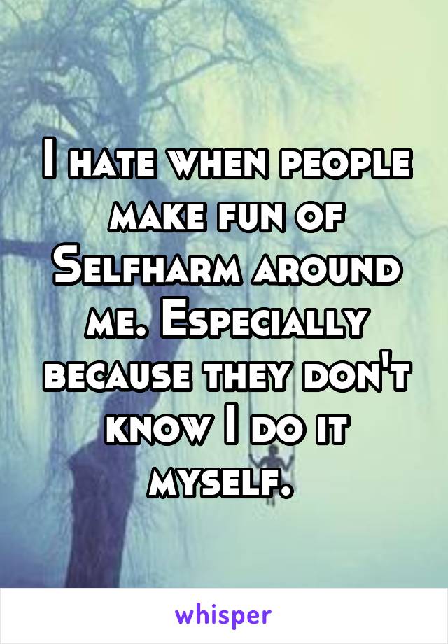 I hate when people make fun of Selfharm around me. Especially because they don't know I do it myself. 