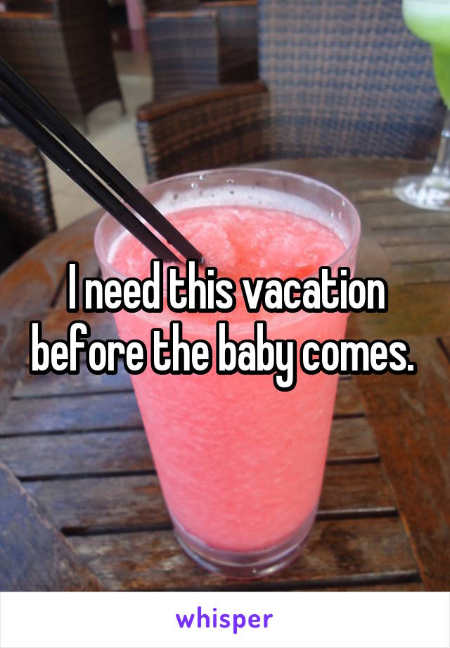 I need this vacation before the baby comes. 