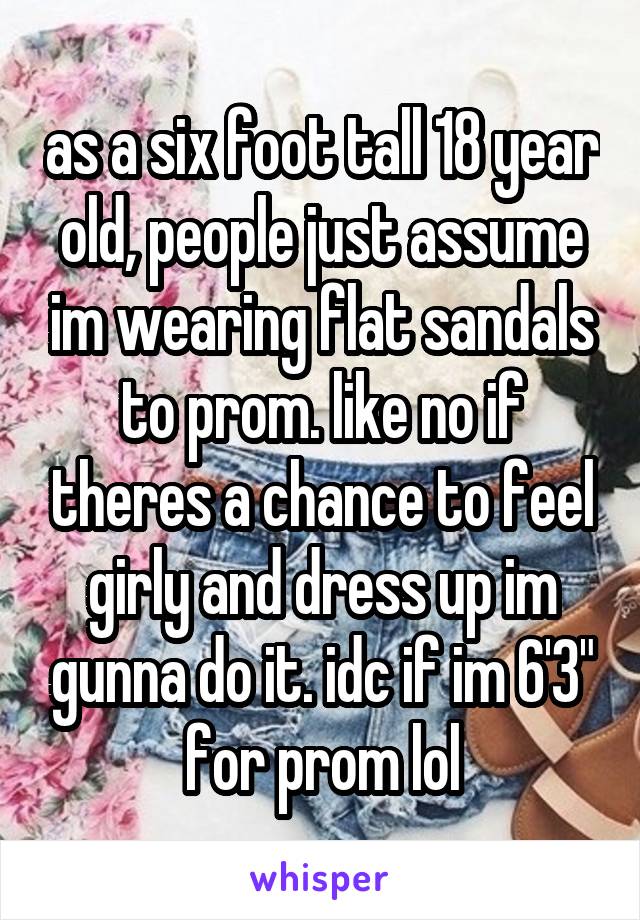 as a six foot tall 18 year old, people just assume im wearing flat sandals to prom. like no if theres a chance to feel girly and dress up im gunna do it. idc if im 6'3" for prom lol