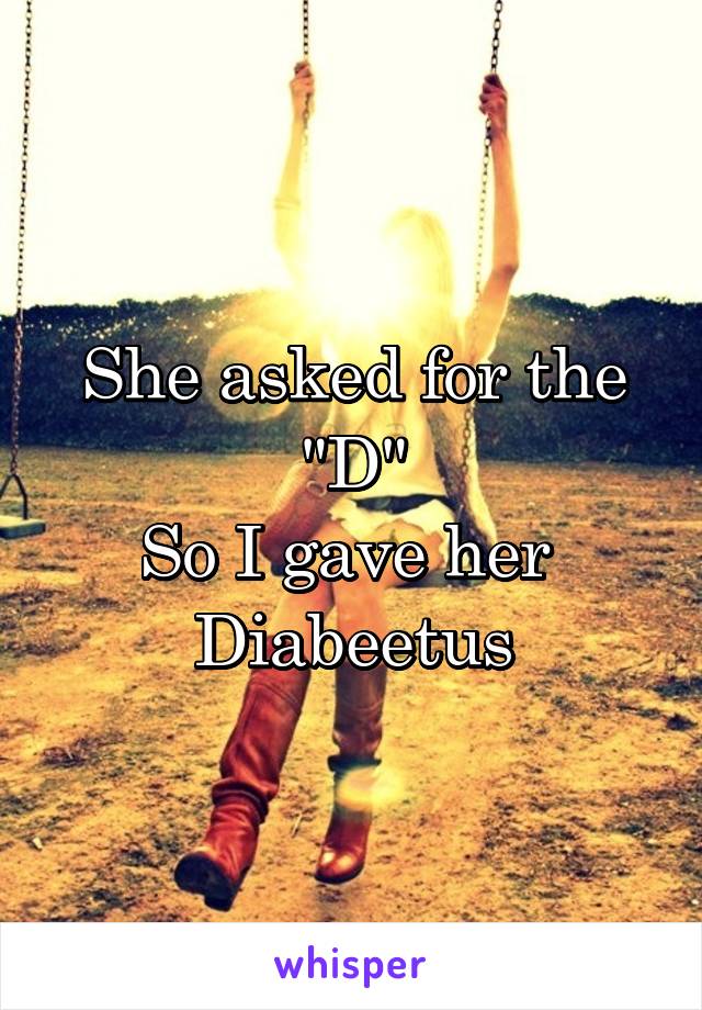 She asked for the "D"
So I gave her 
Diabeetus