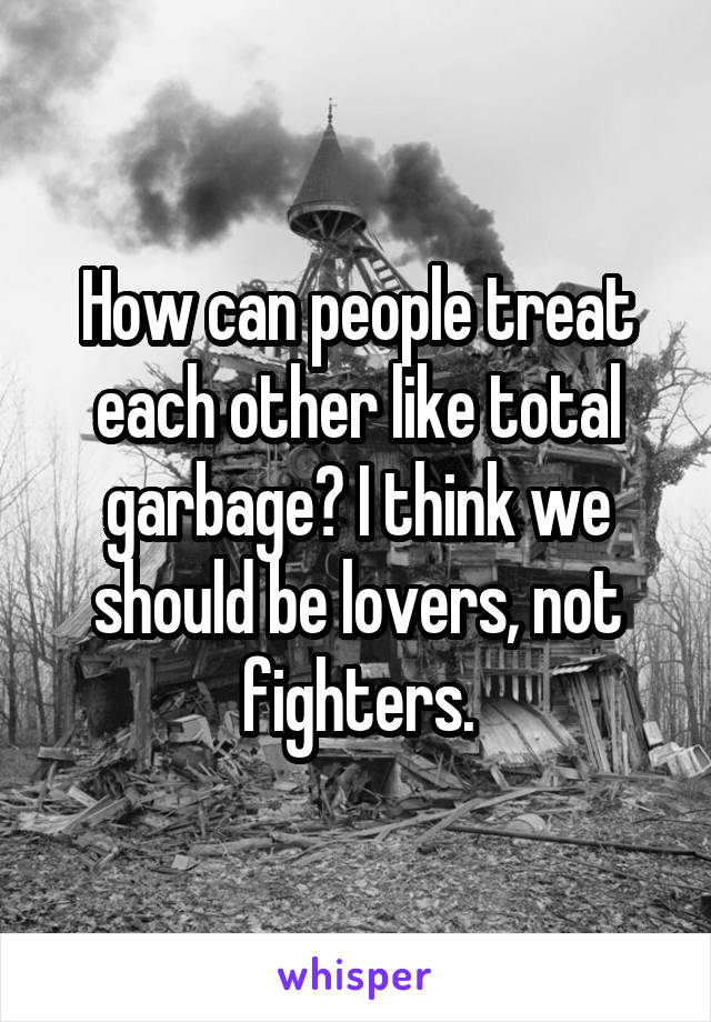 How can people treat each other like total garbage? I think we should be lovers, not fighters.