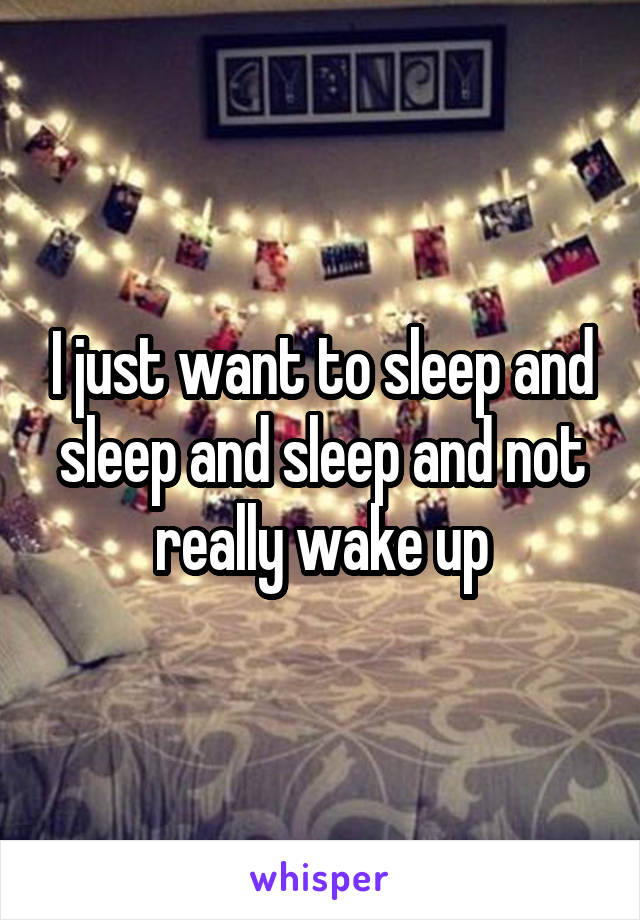 I just want to sleep and sleep and sleep and not really wake up