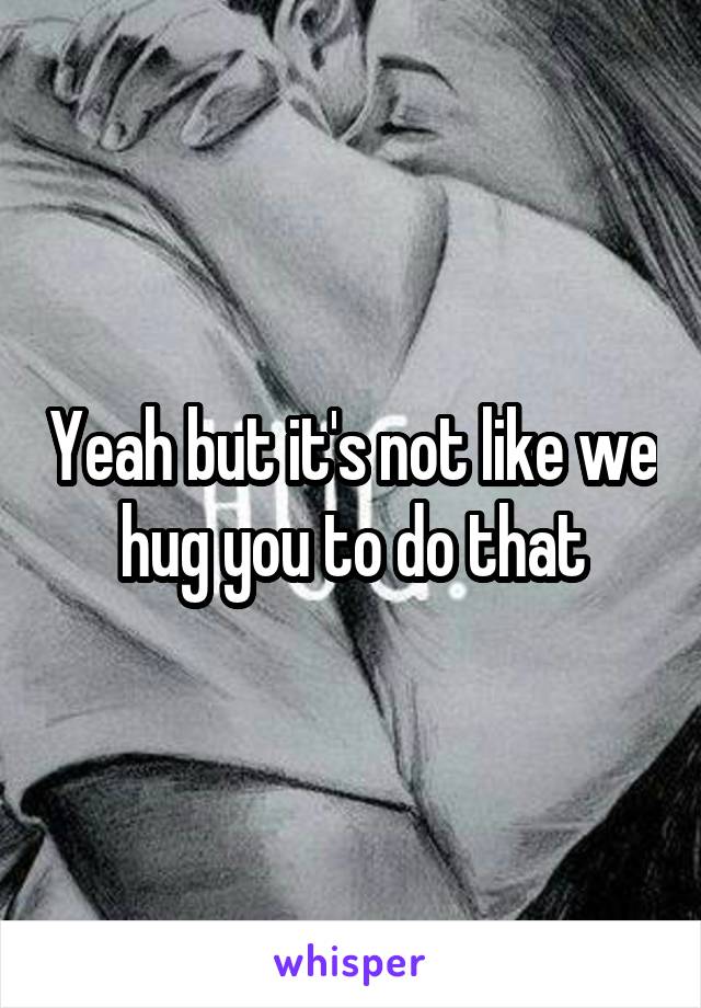 Yeah but it's not like we hug you to do that