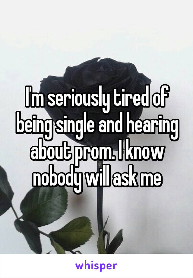 I'm seriously tired of being single and hearing about prom. I know nobody will ask me