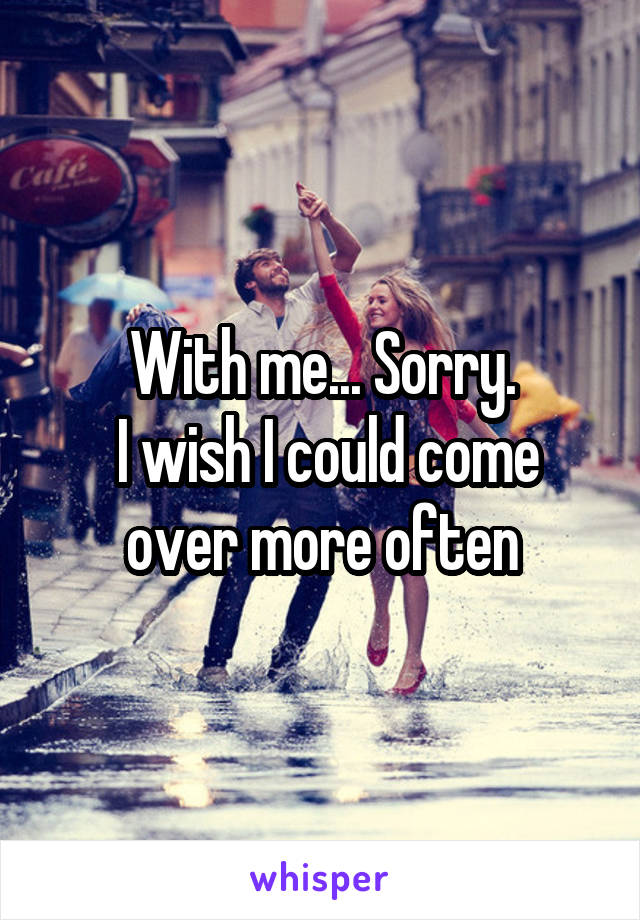 With me... Sorry.
 I wish I could come over more often