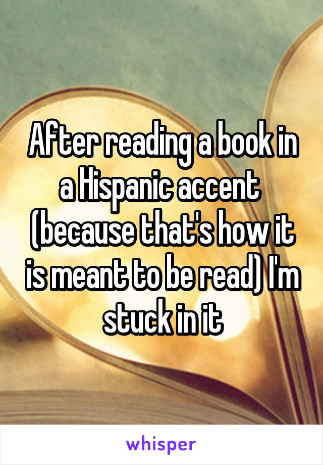 After reading a book in a Hispanic accent  (because that's how it is meant to be read) I'm stuck in it