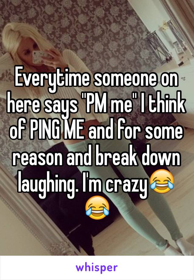 Everytime someone on here says "PM me" I think of PING ME and for some reason and break down laughing. I'm crazy😂😂