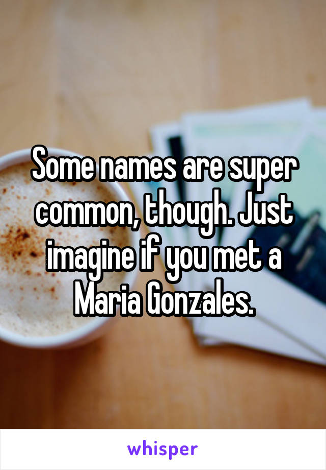 Some names are super common, though. Just imagine if you met a Maria Gonzales.