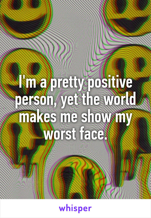 I'm a pretty positive person, yet the world makes me show my worst face.