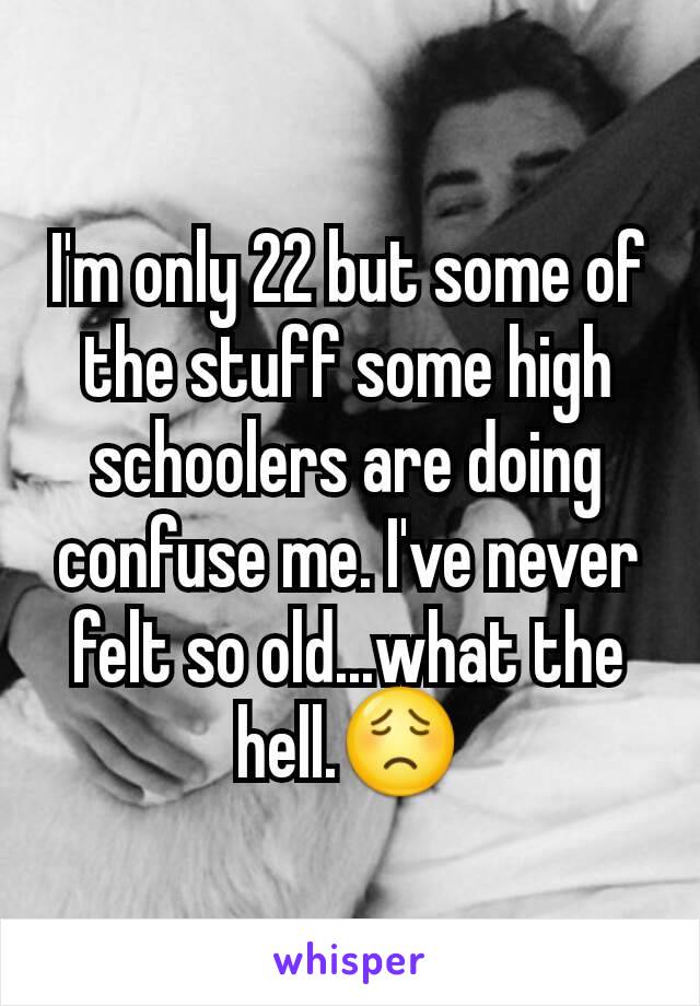 I'm only 22 but some of the stuff some high schoolers are doing confuse me. I've never felt so old...what the hell.😟