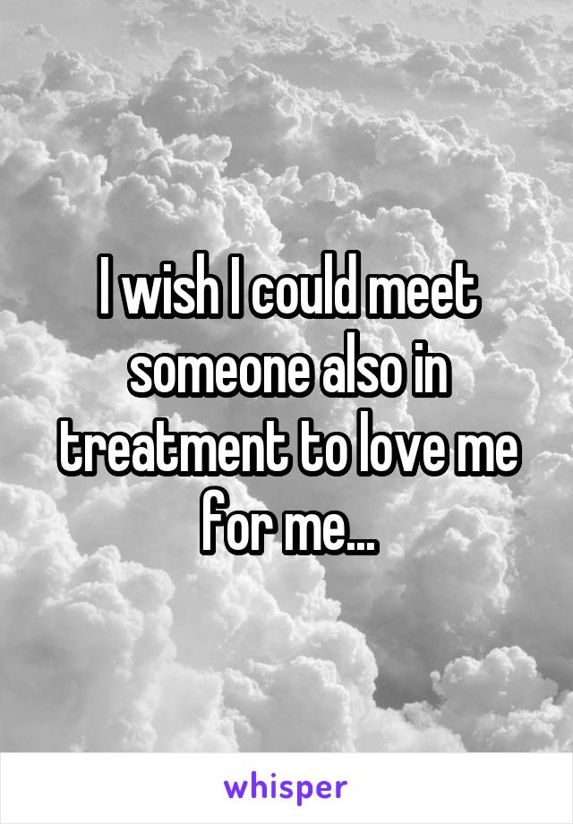 I wish I could meet someone also in treatment to love me for me...