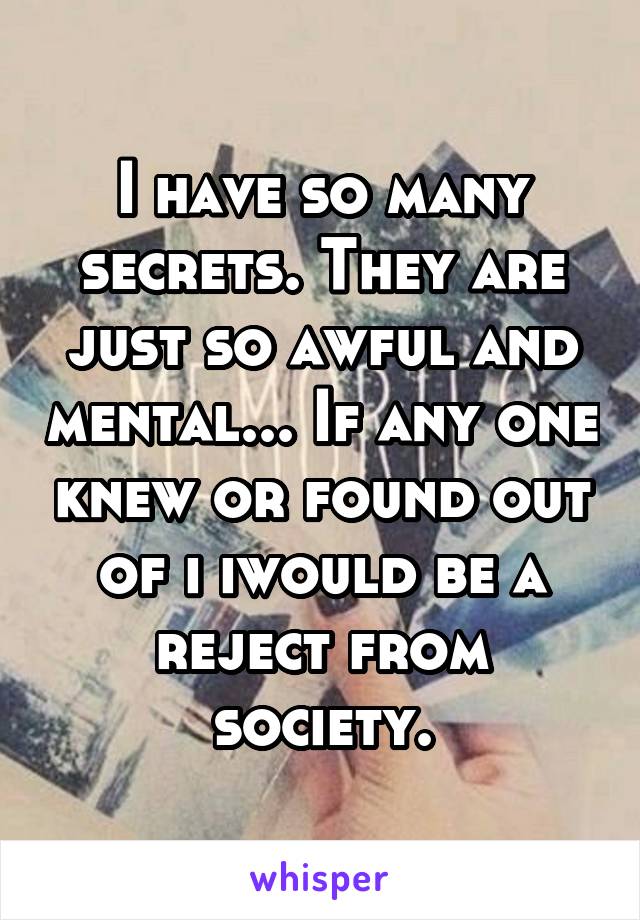 I have so many secrets. They are just so awful and mental... If any one knew or found out of i iwould be a reject from society.