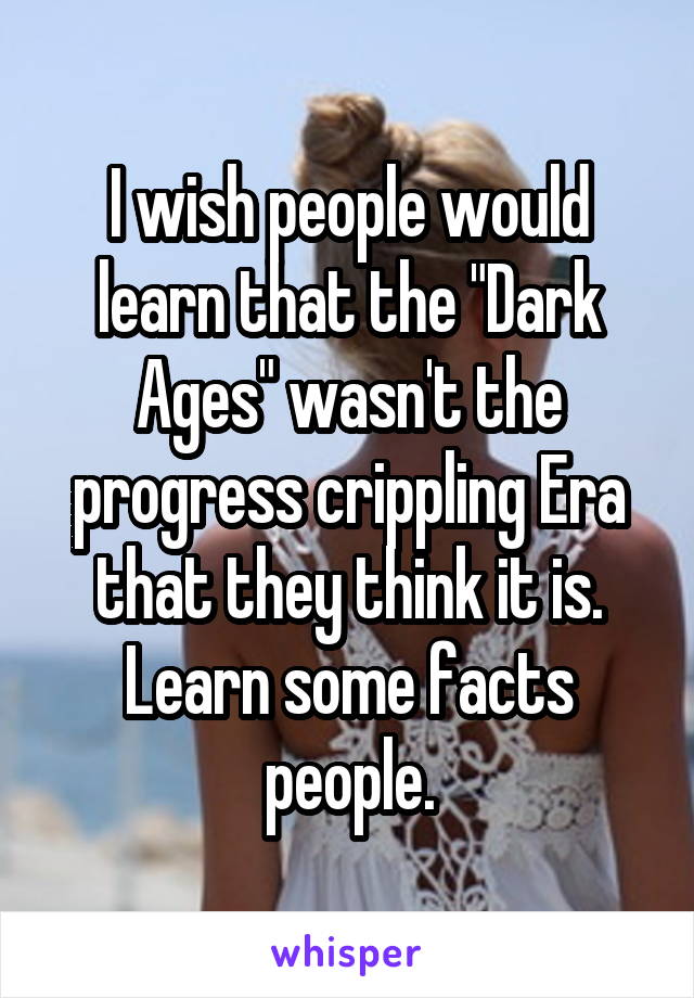 I wish people would learn that the "Dark Ages" wasn't the progress crippling Era that they think it is. Learn some facts people.