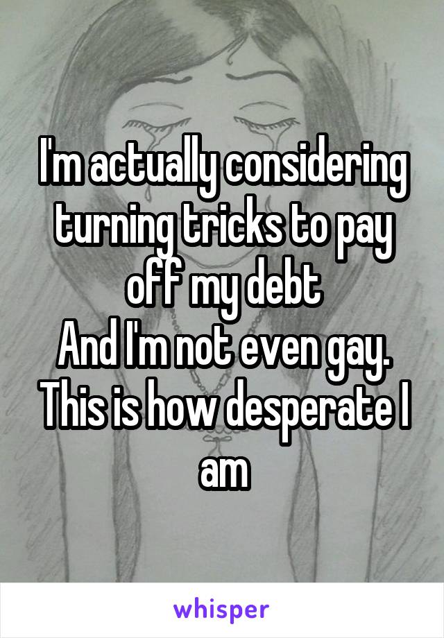 I'm actually considering turning tricks to pay off my debt
And I'm not even gay. This is how desperate I am