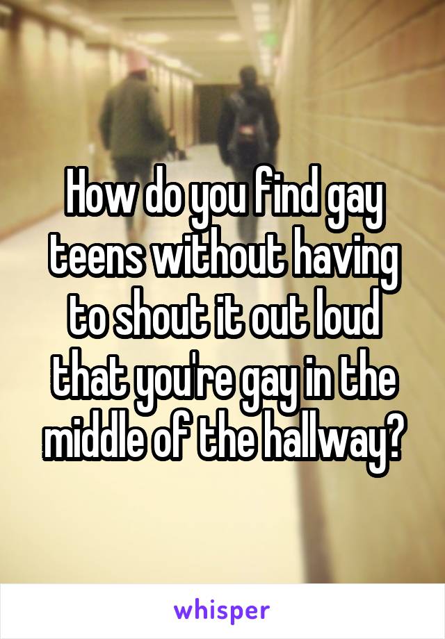 How do you find gay teens without having to shout it out loud that you're gay in the middle of the hallway?