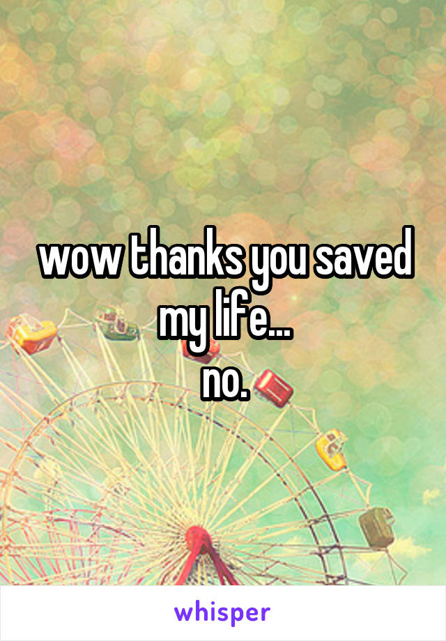 wow thanks you saved my life...
no.