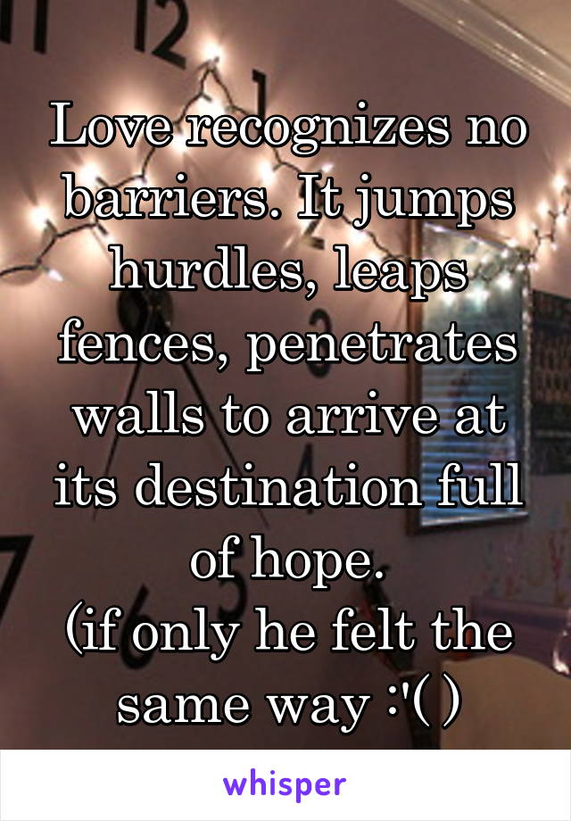 Love recognizes no barriers. It jumps hurdles, leaps fences, penetrates walls to arrive at its destination full of hope.
(if only he felt the same way :'( )